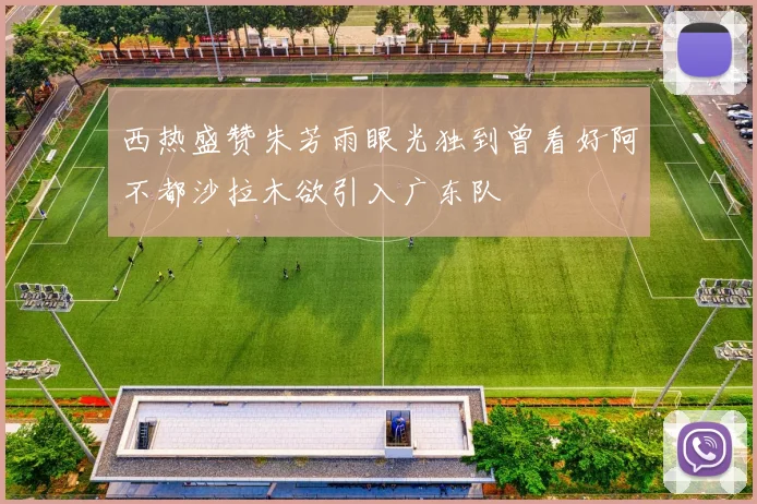 西热盛赞朱芳雨眼光独到曾看好阿不都沙拉木欲引入广东队