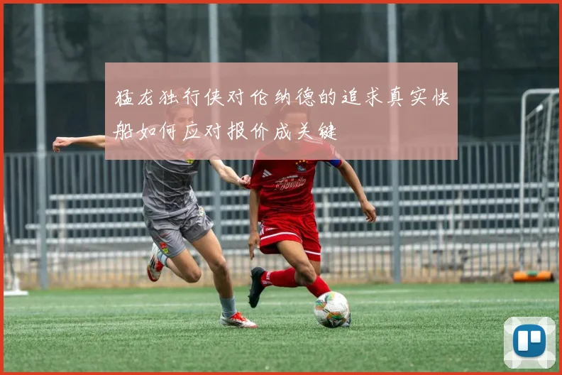 猛龙独行侠对伦纳德的追求真实快船如何应对报价成关键