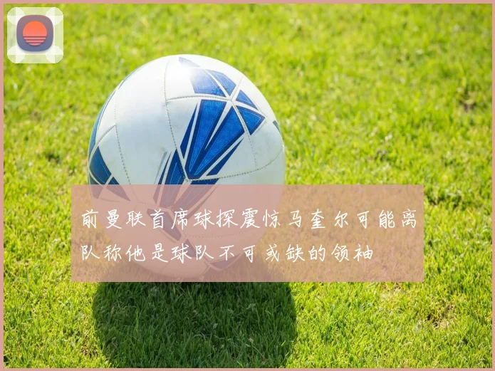 前曼联首席球探震惊马奎尔可能离队称他是球队不可或缺的领袖