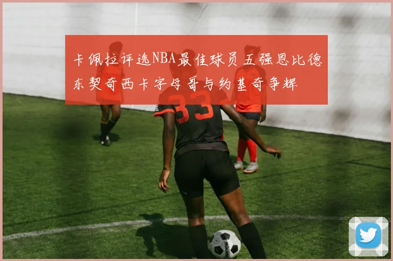 卡佩拉评选NBA最佳球员五强恩比德东契奇西卡字母哥与约基奇争辉