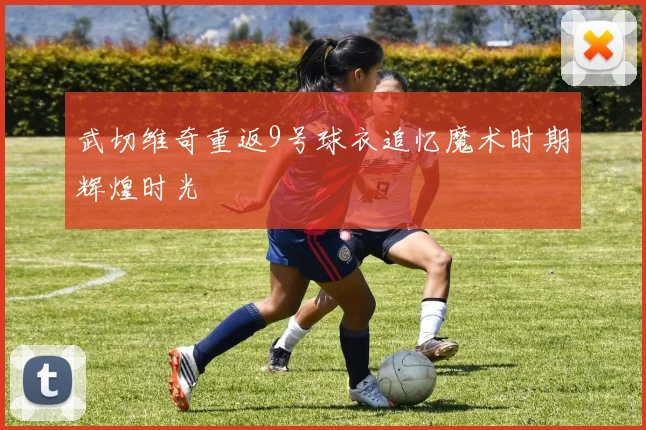 武切维奇重返9号球衣追忆魔术时期辉煌时光