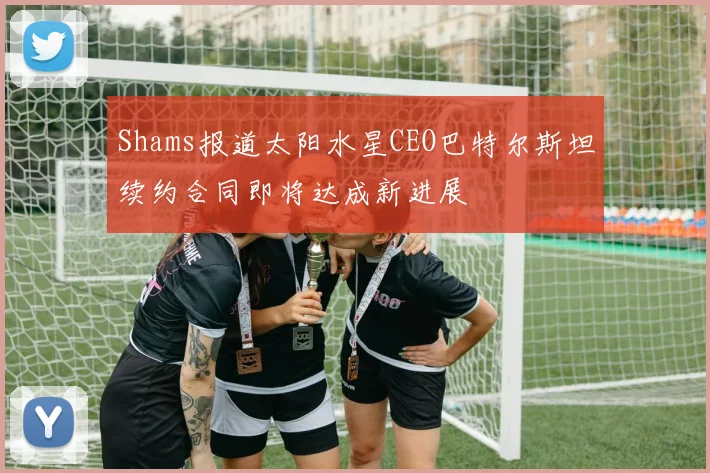 Shams报道太阳水星CEO巴特尔斯坦续约合同即将达成新进展