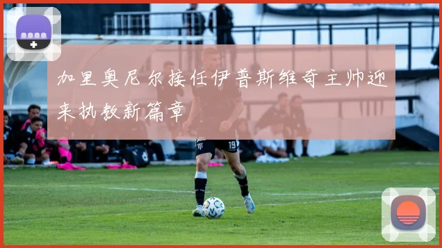 加里奥尼尔接任伊普斯维奇主帅迎来执教新篇章