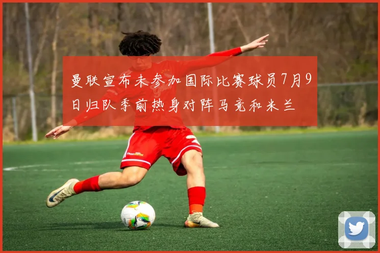 曼联宣布未参加国际比赛球员7月9日归队季前热身对阵马竞和米兰