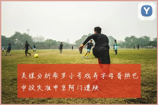 美媒分析希罗小号戏弄字母哥热巴中投失准申京阿门遭殃