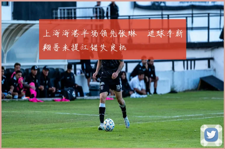 上海海港半场领先张琳芃进球李新翔吾米提江错失良机