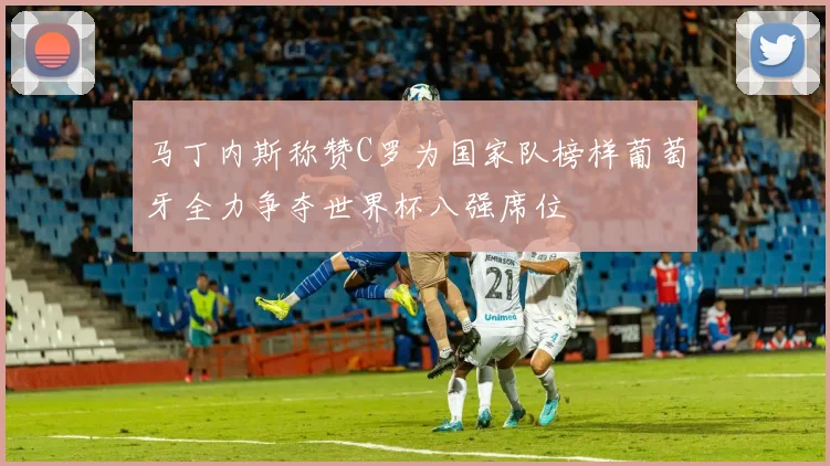 马丁内斯称赞C罗为国家队榜样葡萄牙全力争夺世界杯八强席位