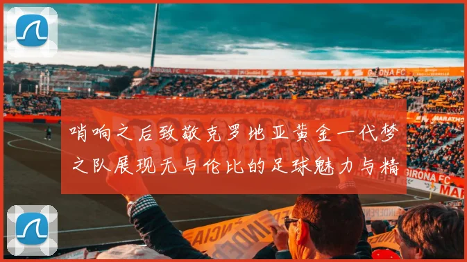 哨响之后致敬克罗地亚黄金一代梦之队展现无与伦比的足球魅力与精神