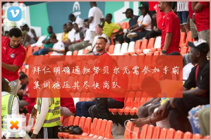 拜仁明确通知努贝尔无需参加季前集训施压其尽快离队