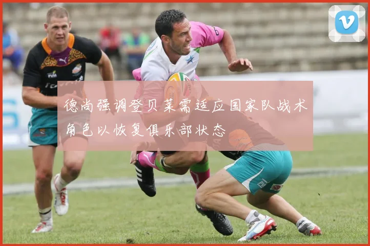 德尚强调登贝莱需适应国家队战术角色以恢复俱乐部状态