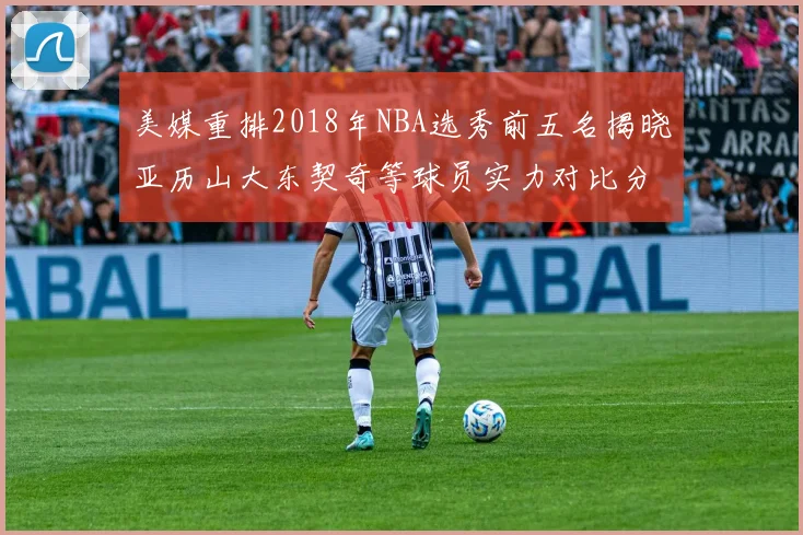 美媒重排2018年NBA选秀前五名揭晓亚历山大东契奇等球员实力对比分析