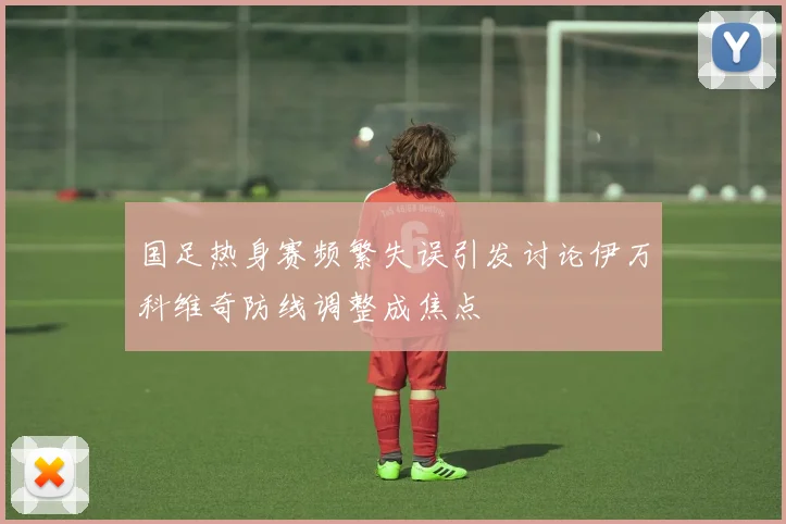 国足热身赛频繁失误引发讨论伊万科维奇防线调整成焦点