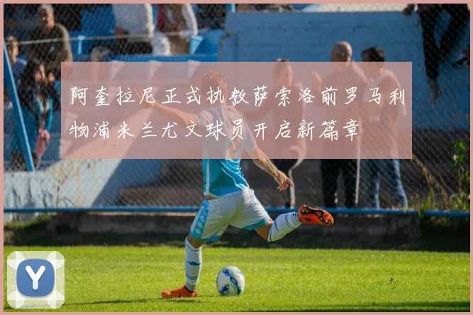 阿奎拉尼正式执教萨索洛前罗马利物浦米兰尤文球员开启新篇章
