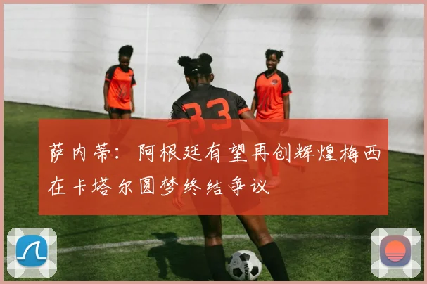 萨内蒂：阿根廷有望再创辉煌梅西在卡塔尔圆梦终结争议